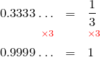 Rendered by QuickLaTeX.com \begin{eqnarray*} 0.3333\ldots & = & \frac{1}{3} \\ \color{red}{\scriptstyle \times 3} & & \color{red}{\scriptstyle \times 3} \\ 0.9999\ldots & = & 1 \end{eqnarray*}