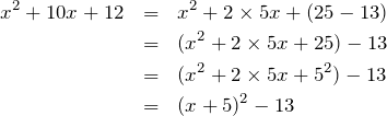 Rendered by QuickLaTeX.com \begin{eqnarray*} x^2+10x+12 & = & x^2 + 2\times 5x + (25 - 13) \\  & = & (x^2 + 2\times 5x + 25) - 13 \\  & = & (x^2 + 2\times 5x + 5^2) - 13	\\  & = & (x+5)^2 - 13 \end{eqnarray*}